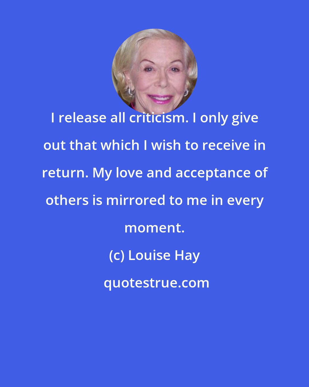 Louise Hay: I release all criticism. I only give out that which I wish to receive in return. My love and acceptance of others is mirrored to me in every moment.