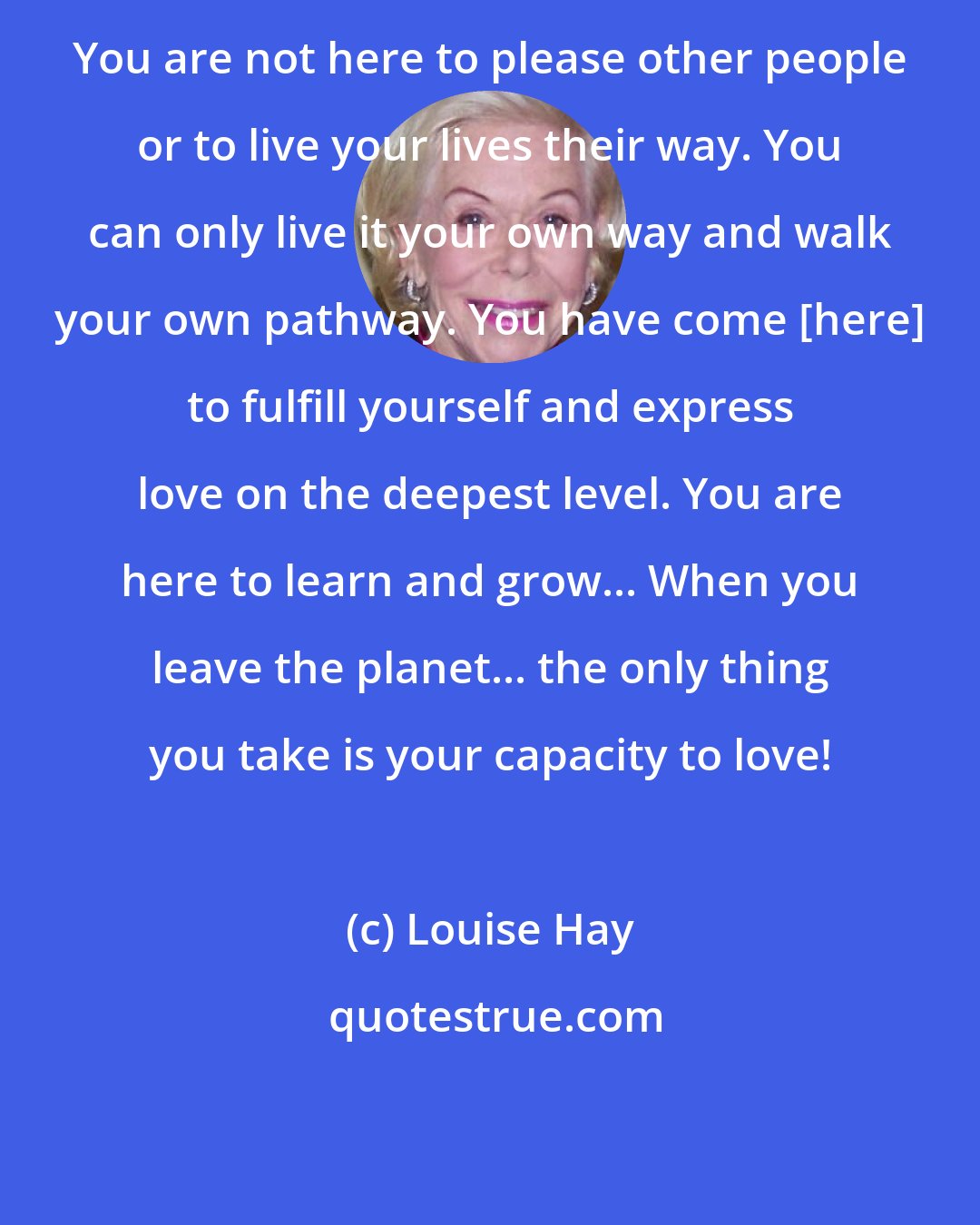 Louise Hay: You are not here to please other people or to live your lives their way. You can only live it your own way and walk your own pathway. You have come [here] to fulfill yourself and express love on the deepest level. You are here to learn and grow... When you leave the planet... the only thing you take is your capacity to love!