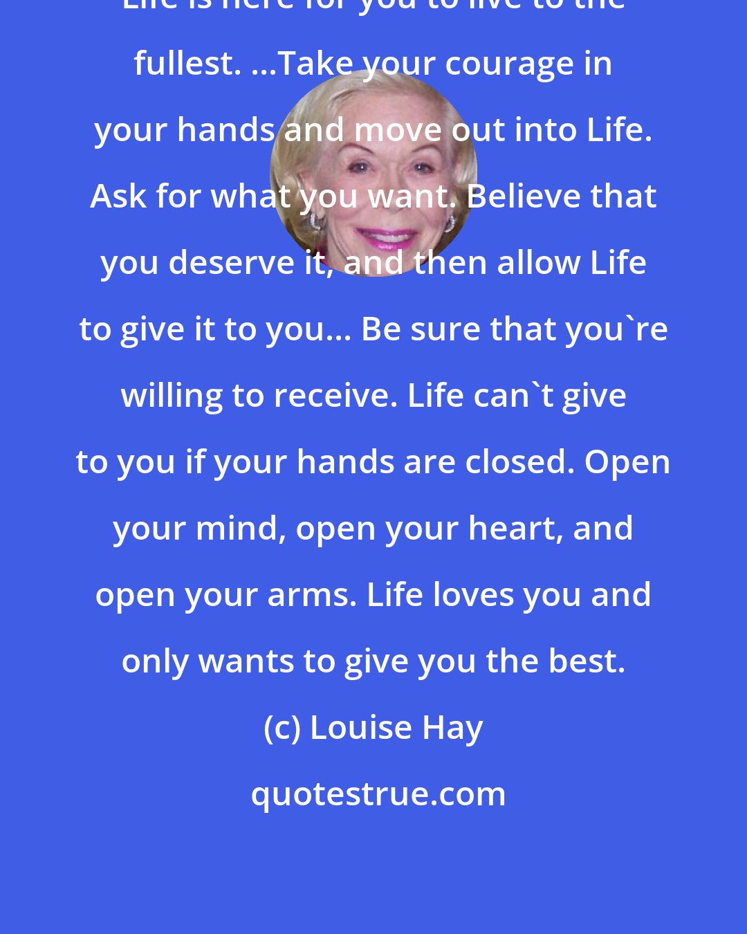 Louise Hay: Life is here for you to live to the fullest. ...Take your courage in your hands and move out into Life. Ask for what you want. Believe that you deserve it, and then allow Life to give it to you... Be sure that you're willing to receive. Life can't give to you if your hands are closed. Open your mind, open your heart, and open your arms. Life loves you and only wants to give you the best.