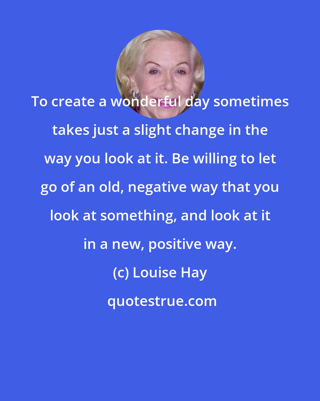 Louise Hay: To create a wonderful day sometimes takes just a slight change in the way you look at it. Be willing to let go of an old, negative way that you look at something, and look at it in a new, positive way.