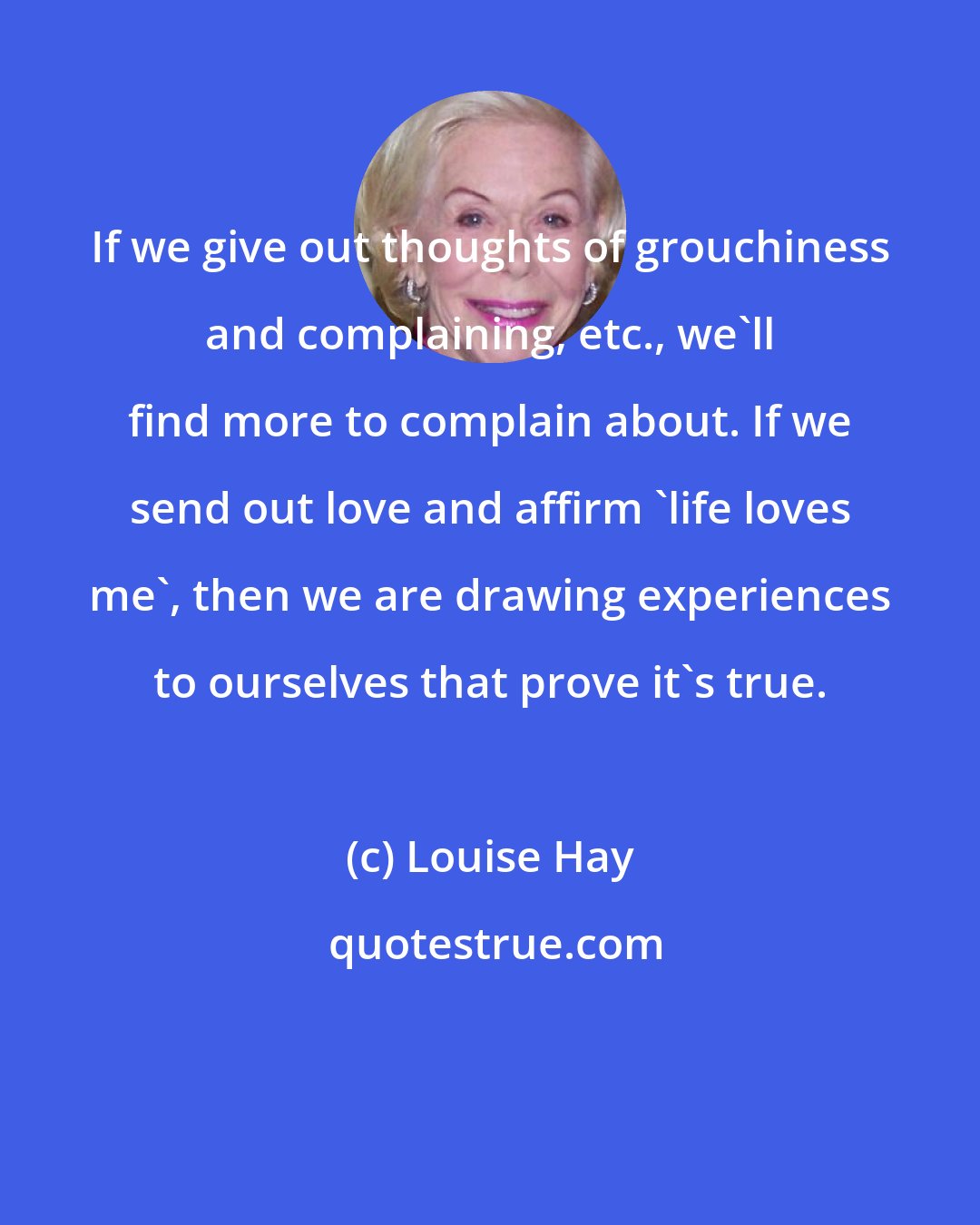 Louise Hay: If we give out thoughts of grouchiness and complaining, etc., we'll find more to complain about. If we send out love and affirm 'life loves me', then we are drawing experiences to ourselves that prove it's true.