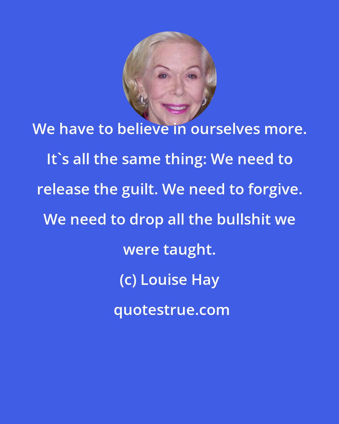 Louise Hay: We have to believe in ourselves more. It's all the same thing: We need to release the guilt. We need to forgive. We need to drop all the bullshit we were taught.