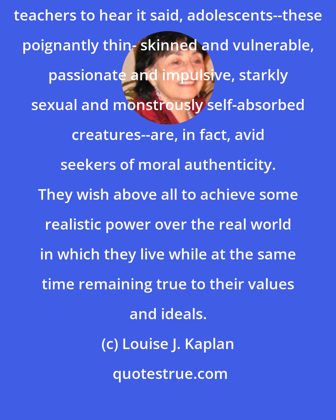 Louise J. Kaplan: Though they themselves might be as surprised as their parents and teachers to hear it said, adolescents--these poignantly thin- skinned and vulnerable, passionate and impulsive, starkly sexual and monstrously self-absorbed creatures--are, in fact, avid seekers of moral authenticity. They wish above all to achieve some realistic power over the real world in which they live while at the same time remaining true to their values and ideals.