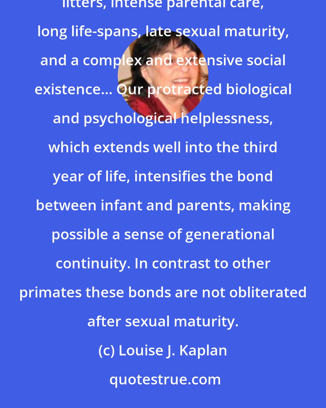 Louise J. Kaplan: We belong to that order of mammals, the primates, distinguished by its propensity for repeated single litters, intense parental care, long life-spans, late sexual maturity, and a complex and extensive social existence... Our protracted biological and psychological helplessness, which extends well into the third year of life, intensifies the bond between infant and parents, making possible a sense of generational continuity. In contrast to other primates these bonds are not obliterated after sexual maturity.