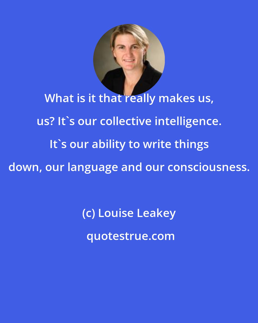Louise Leakey: What is it that really makes us, us? It's our collective intelligence. It's our ability to write things down, our language and our consciousness.