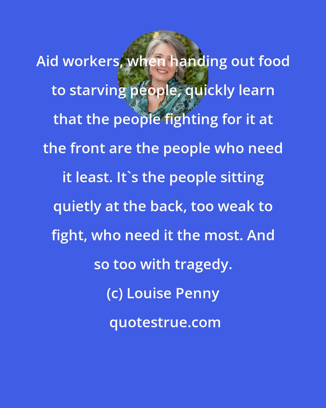 Louise Penny: Aid workers, when handing out food to starving people, quickly learn that the people fighting for it at the front are the people who need it least. It's the people sitting quietly at the back, too weak to fight, who need it the most. And so too with tragedy.