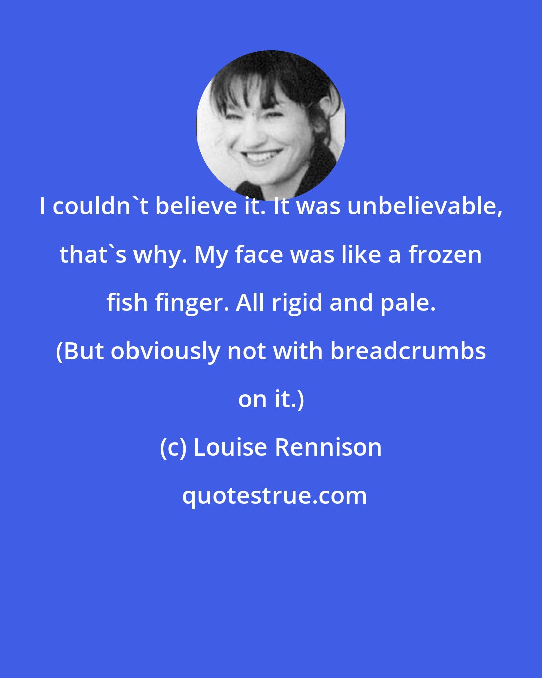 Louise Rennison: I couldn't believe it. It was unbelievable, that's why. My face was like a frozen fish finger. All rigid and pale. (But obviously not with breadcrumbs on it.)