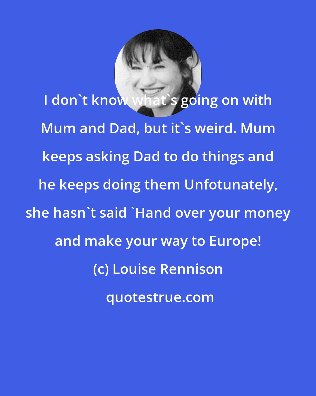 Louise Rennison: I don't know what's going on with Mum and Dad, but it's weird. Mum keeps asking Dad to do things and he keeps doing them Unfotunately, she hasn't said 'Hand over your money and make your way to Europe!