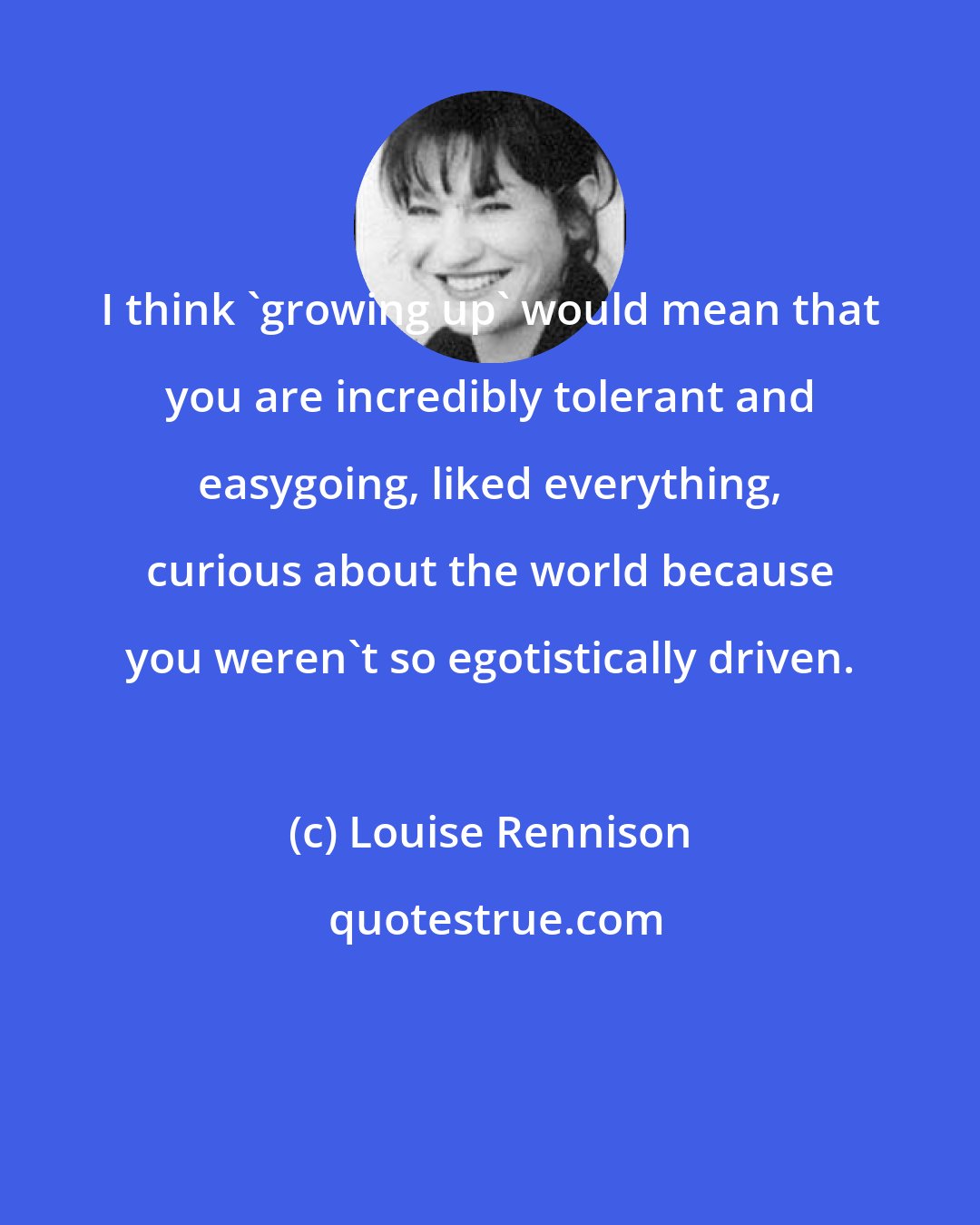 Louise Rennison: I think 'growing up' would mean that you are incredibly tolerant and easygoing, liked everything, curious about the world because you weren't so egotistically driven.