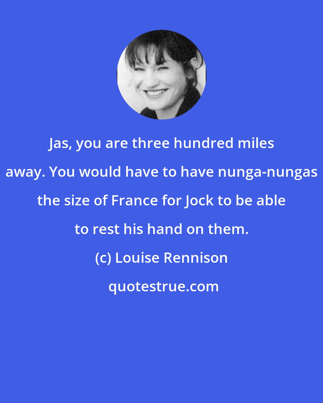 Louise Rennison: Jas, you are three hundred miles away. You would have to have nunga-nungas the size of France for Jock to be able to rest his hand on them.