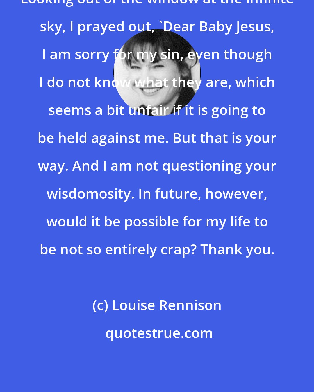 Louise Rennison: Looking out of the window at the infinite sky, I prayed out, 'Dear Baby Jesus, I am sorry for my sin, even though I do not know what they are, which seems a bit unfair if it is going to be held against me. But that is your way. And I am not questioning your wisdomosity. In future, however, would it be possible for my life to be not so entirely crap? Thank you.