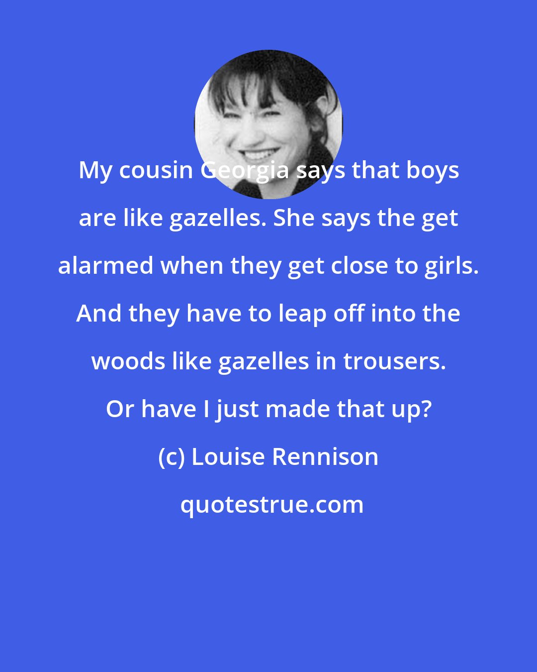 Louise Rennison: My cousin Georgia says that boys are like gazelles. She says the get alarmed when they get close to girls. And they have to leap off into the woods like gazelles in trousers. Or have I just made that up?