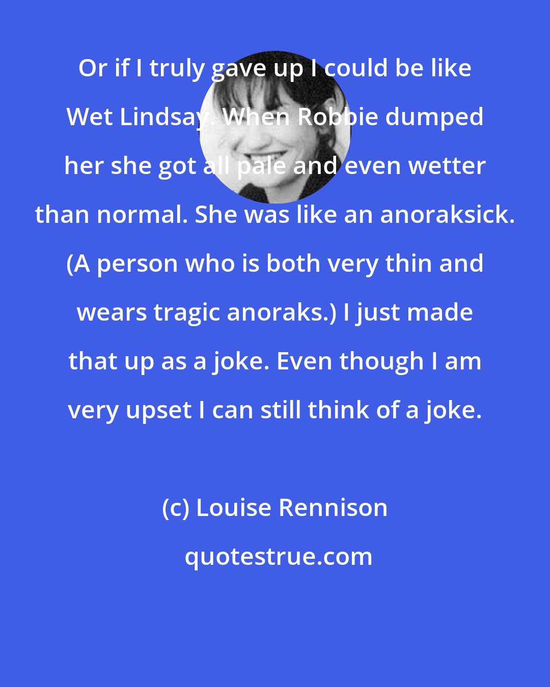 Louise Rennison: Or if I truly gave up I could be like Wet Lindsay. When Robbie dumped her she got all pale and even wetter than normal. She was like an anoraksick. (A person who is both very thin and wears tragic anoraks.) I just made that up as a joke. Even though I am very upset I can still think of a joke.