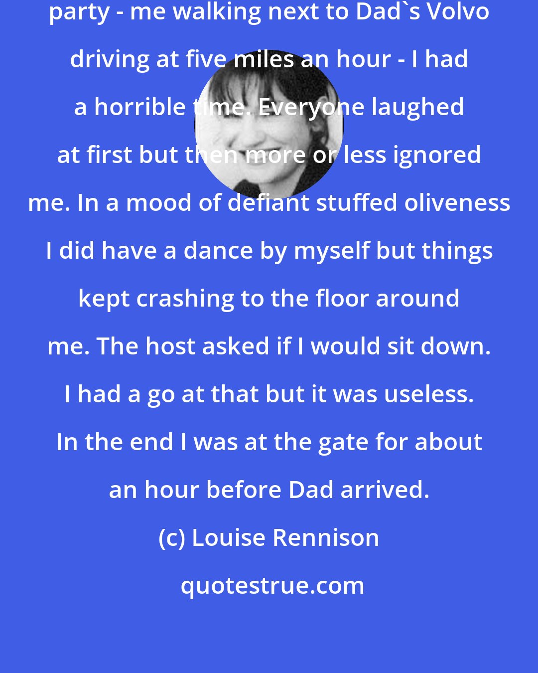 Louise Rennison: When we did eventually get to the party - me walking next to Dad's Volvo driving at five miles an hour - I had a horrible time. Everyone laughed at first but then more or less ignored me. In a mood of defiant stuffed oliveness I did have a dance by myself but things kept crashing to the floor around me. The host asked if I would sit down. I had a go at that but it was useless. In the end I was at the gate for about an hour before Dad arrived.