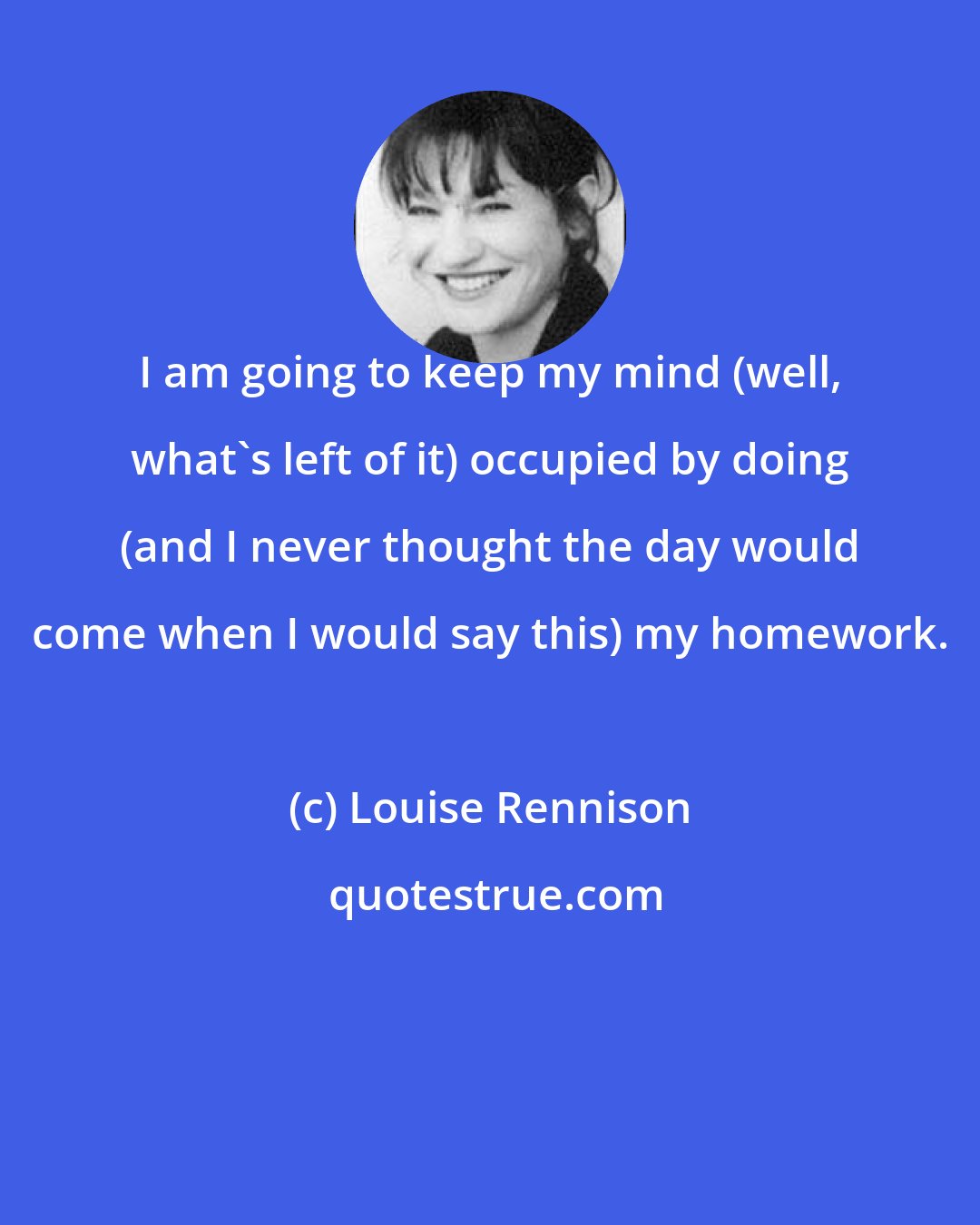 Louise Rennison: I am going to keep my mind (well, what's left of it) occupied by doing (and I never thought the day would come when I would say this) my homework.