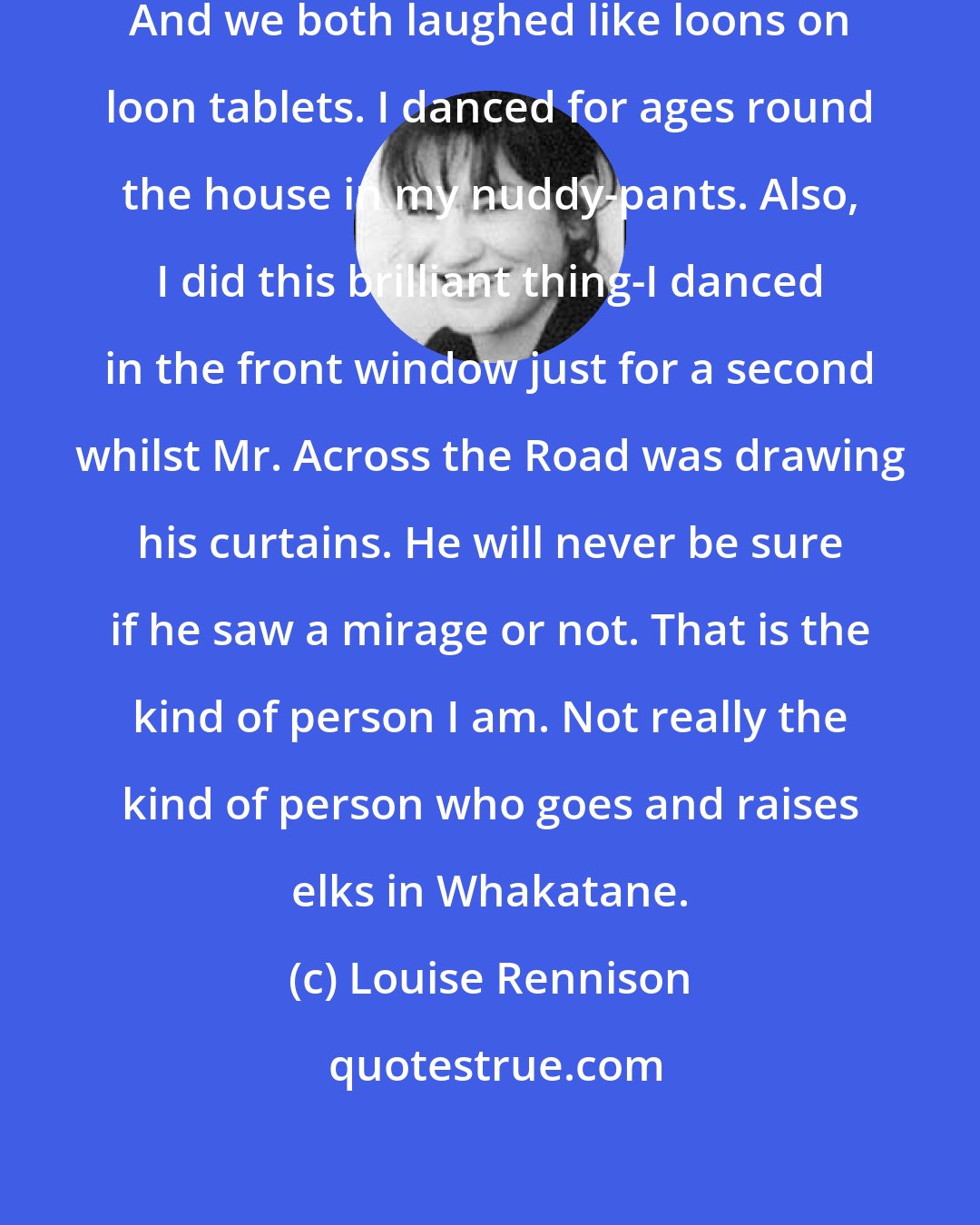 Louise Rennison: Non...I am DANCING IN MY NUDDY-PANTS!!!' And we both laughed like loons on loon tablets. I danced for ages round the house in my nuddy-pants. Also, I did this brilliant thing-I danced in the front window just for a second whilst Mr. Across the Road was drawing his curtains. He will never be sure if he saw a mirage or not. That is the kind of person I am. Not really the kind of person who goes and raises elks in Whakatane.