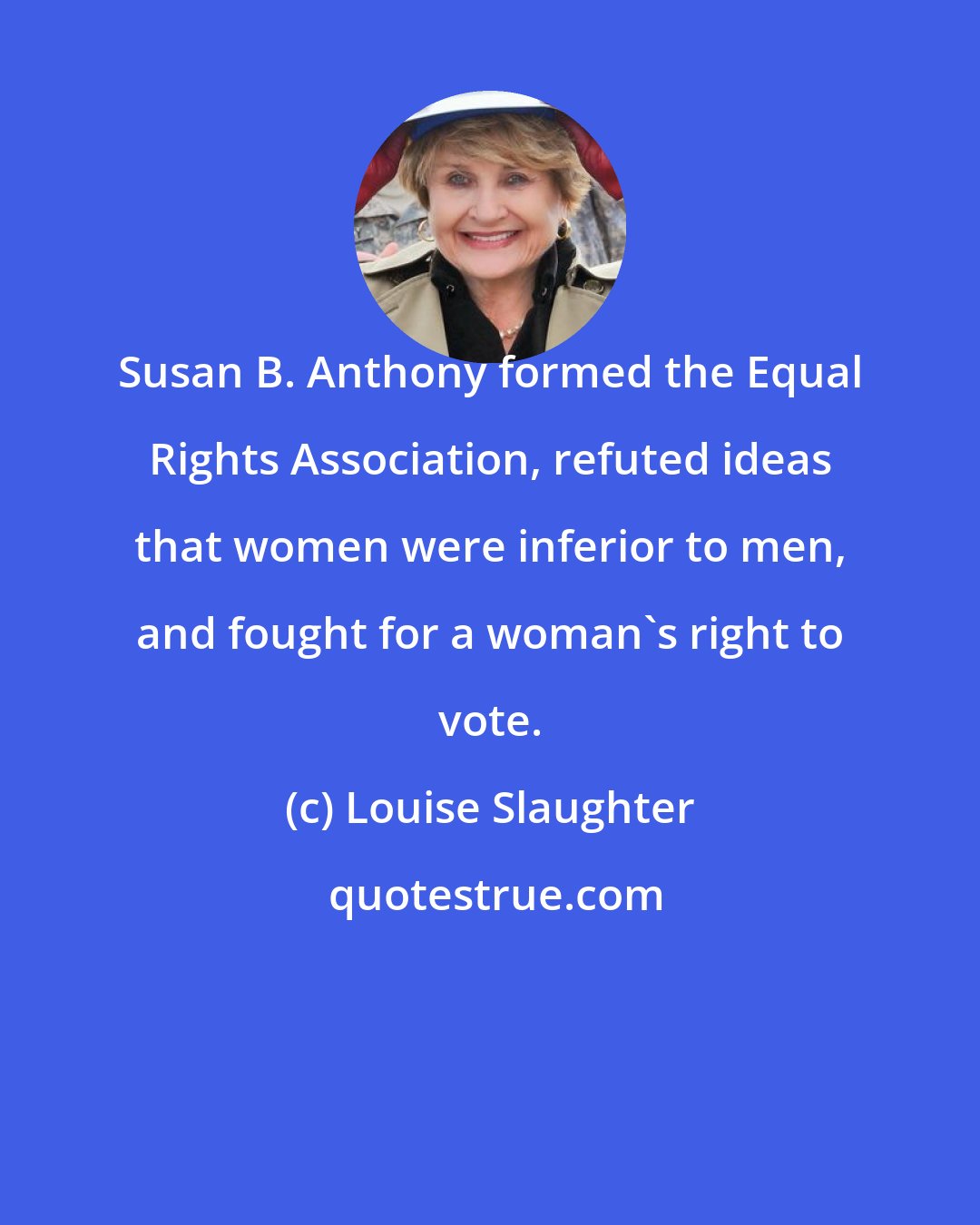 Louise Slaughter: Susan B. Anthony formed the Equal Rights Association, refuted ideas that women were inferior to men, and fought for a woman's right to vote.