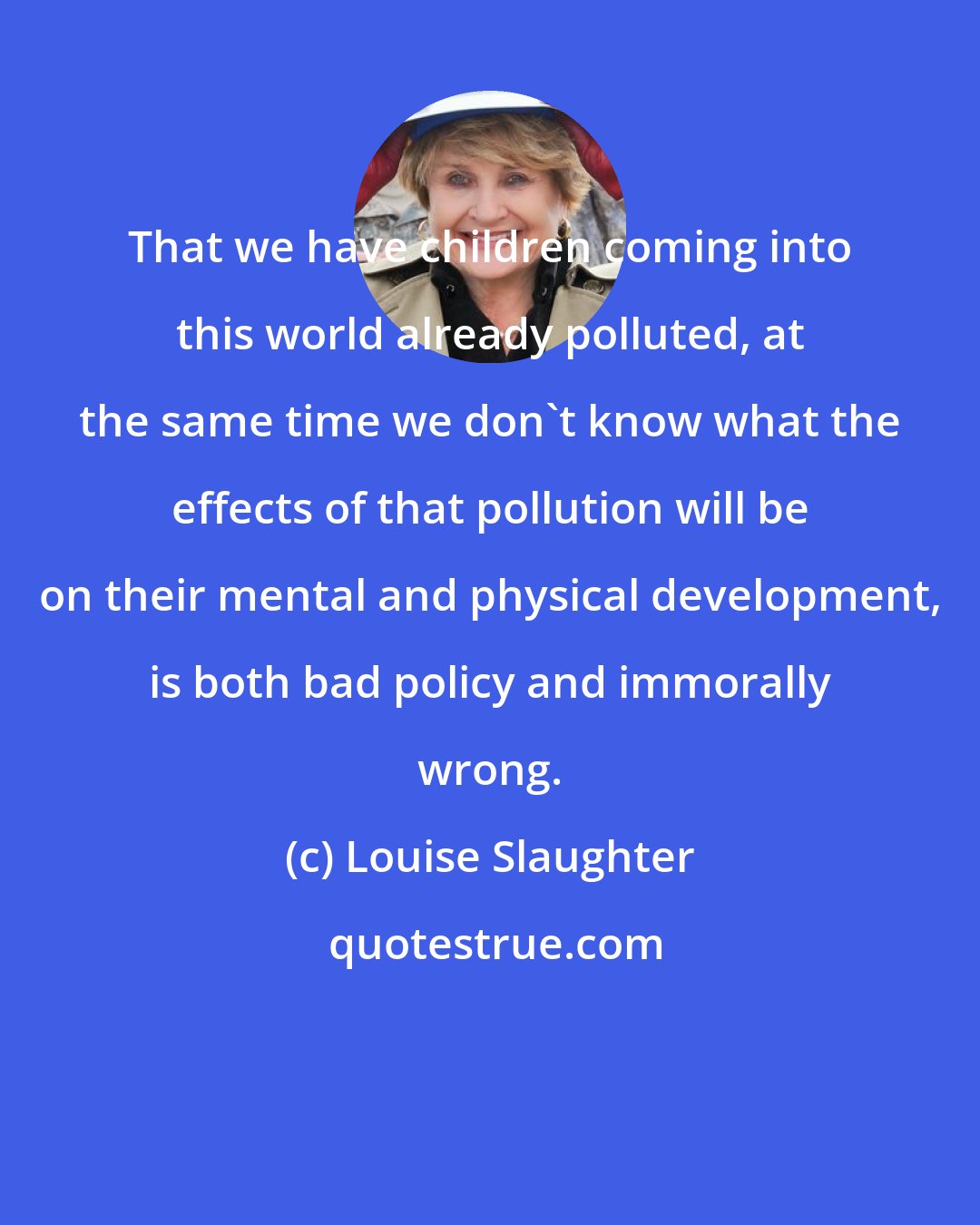 Louise Slaughter: That we have children coming into this world already polluted, at the same time we don't know what the effects of that pollution will be on their mental and physical development, is both bad policy and immorally wrong.