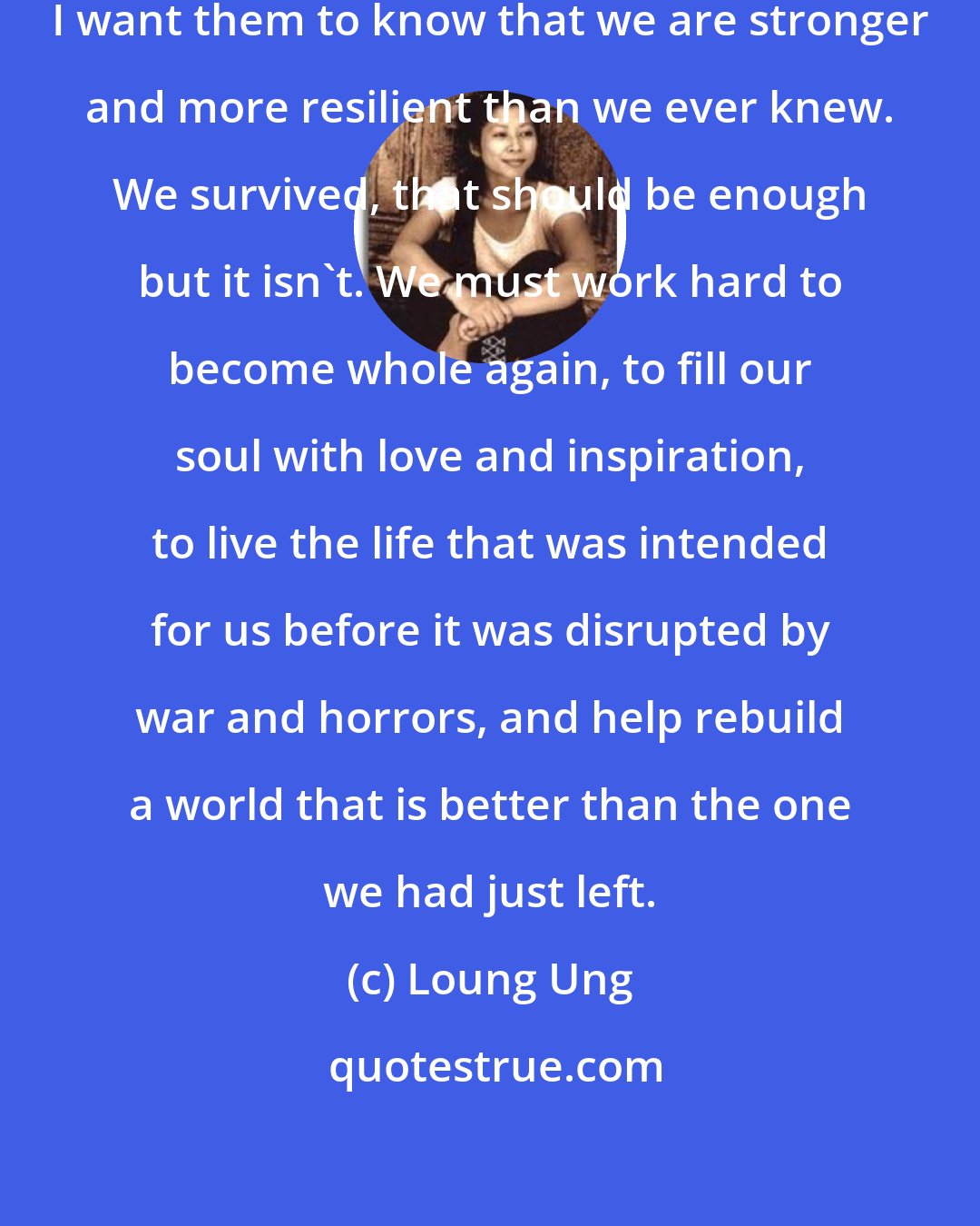 Loung Ung: To all the survivors out there, I want them to know that we are stronger and more resilient than we ever knew. We survived, that should be enough but it isn't. We must work hard to become whole again, to fill our soul with love and inspiration, to live the life that was intended for us before it was disrupted by war and horrors, and help rebuild a world that is better than the one we had just left.