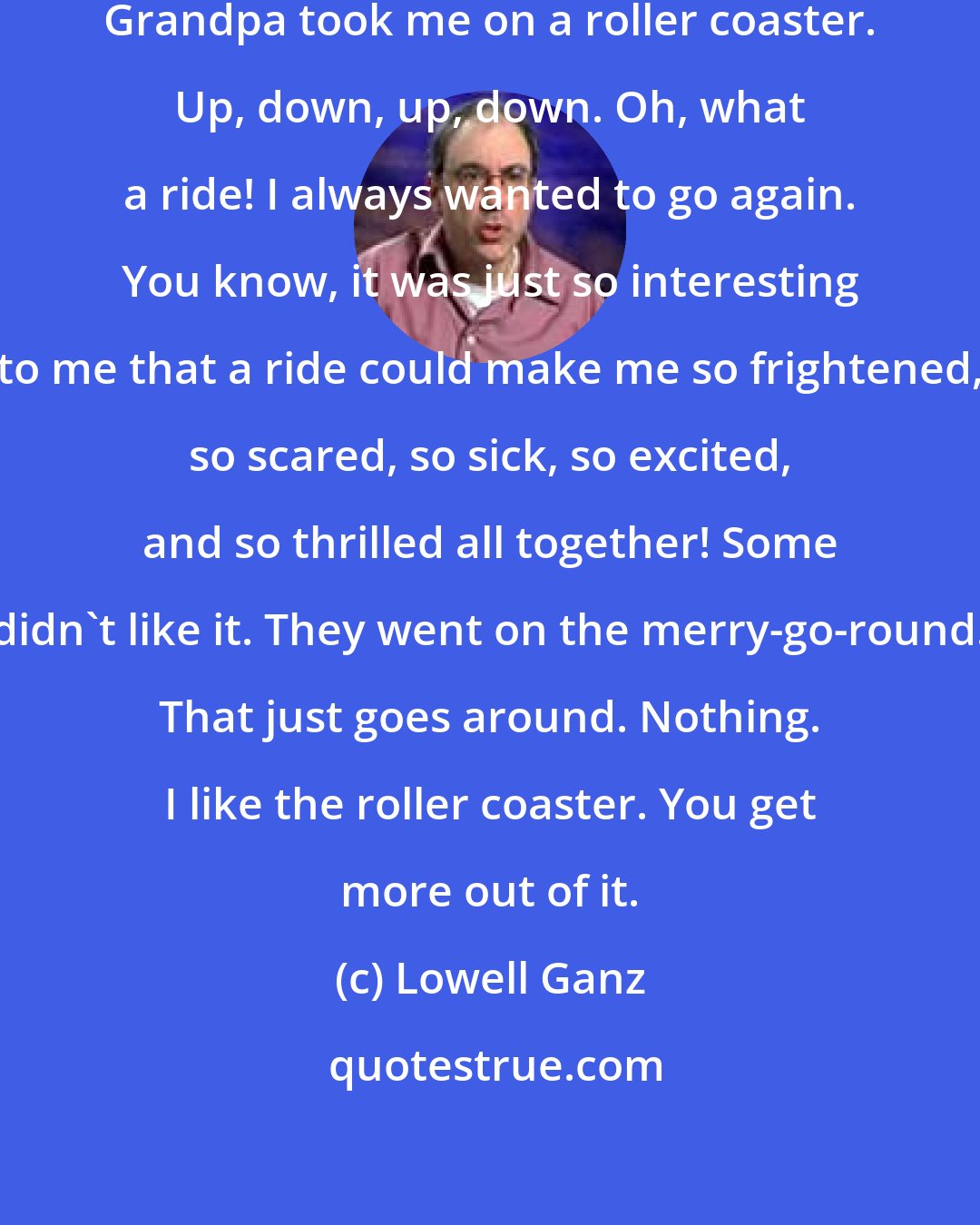 Lowell Ganz: You know, when I was nineteen, Grandpa took me on a roller coaster. Up, down, up, down. Oh, what a ride! I always wanted to go again. You know, it was just so interesting to me that a ride could make me so frightened, so scared, so sick, so excited, and so thrilled all together! Some didn't like it. They went on the merry-go-round. That just goes around. Nothing. I like the roller coaster. You get more out of it.