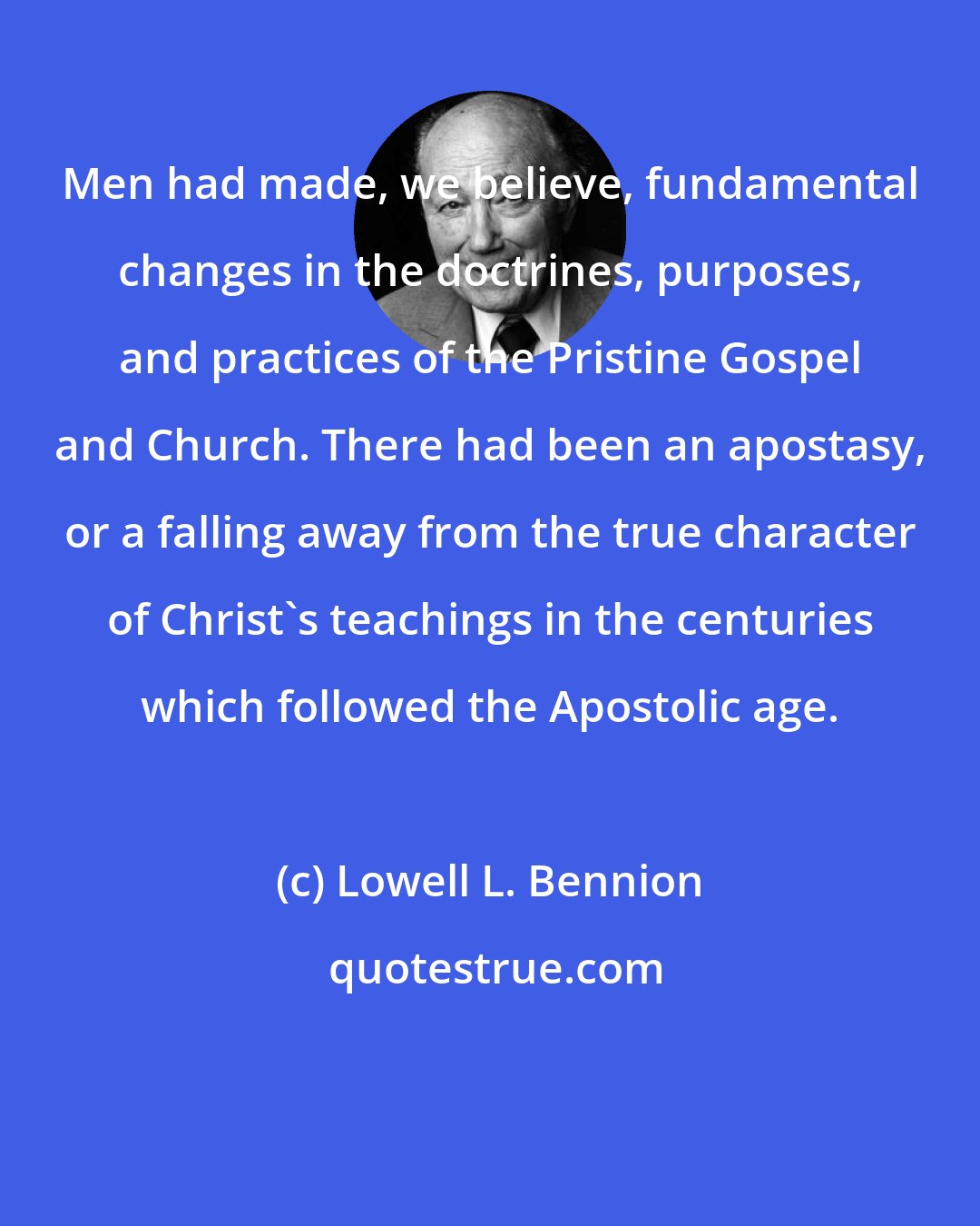 Lowell L. Bennion: Men had made, we believe, fundamental changes in the doctrines, purposes, and practices of the Pristine Gospel and Church. There had been an apostasy, or a falling away from the true character of Christ's teachings in the centuries which followed the Apostolic age.