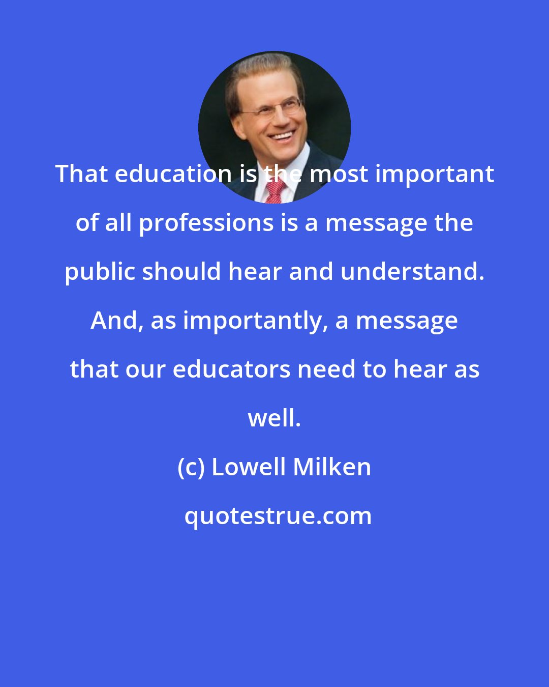 Lowell Milken: That education is the most important of all professions is a message the public should hear and understand. And, as importantly, a message that our educators need to hear as well.