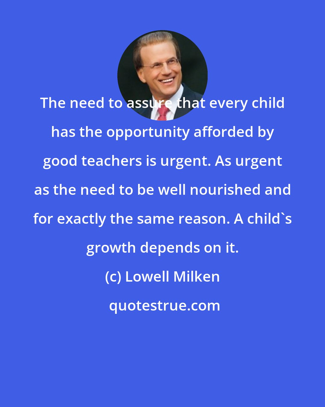 Lowell Milken: The need to assure that every child has the opportunity afforded by good teachers is urgent. As urgent as the need to be well nourished and for exactly the same reason. A child's growth depends on it.