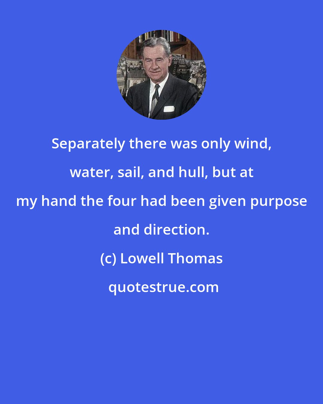 Lowell Thomas: Separately there was only wind, water, sail, and hull, but at my hand the four had been given purpose and direction.