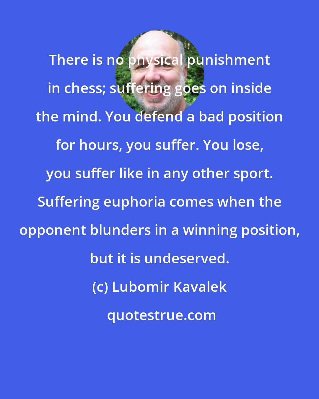 Lubomir Kavalek: There is no physical punishment in chess; suffering goes on inside the mind. You defend a bad position for hours, you suffer. You lose, you suffer like in any other sport. Suffering euphoria comes when the opponent blunders in a winning position, but it is undeserved.