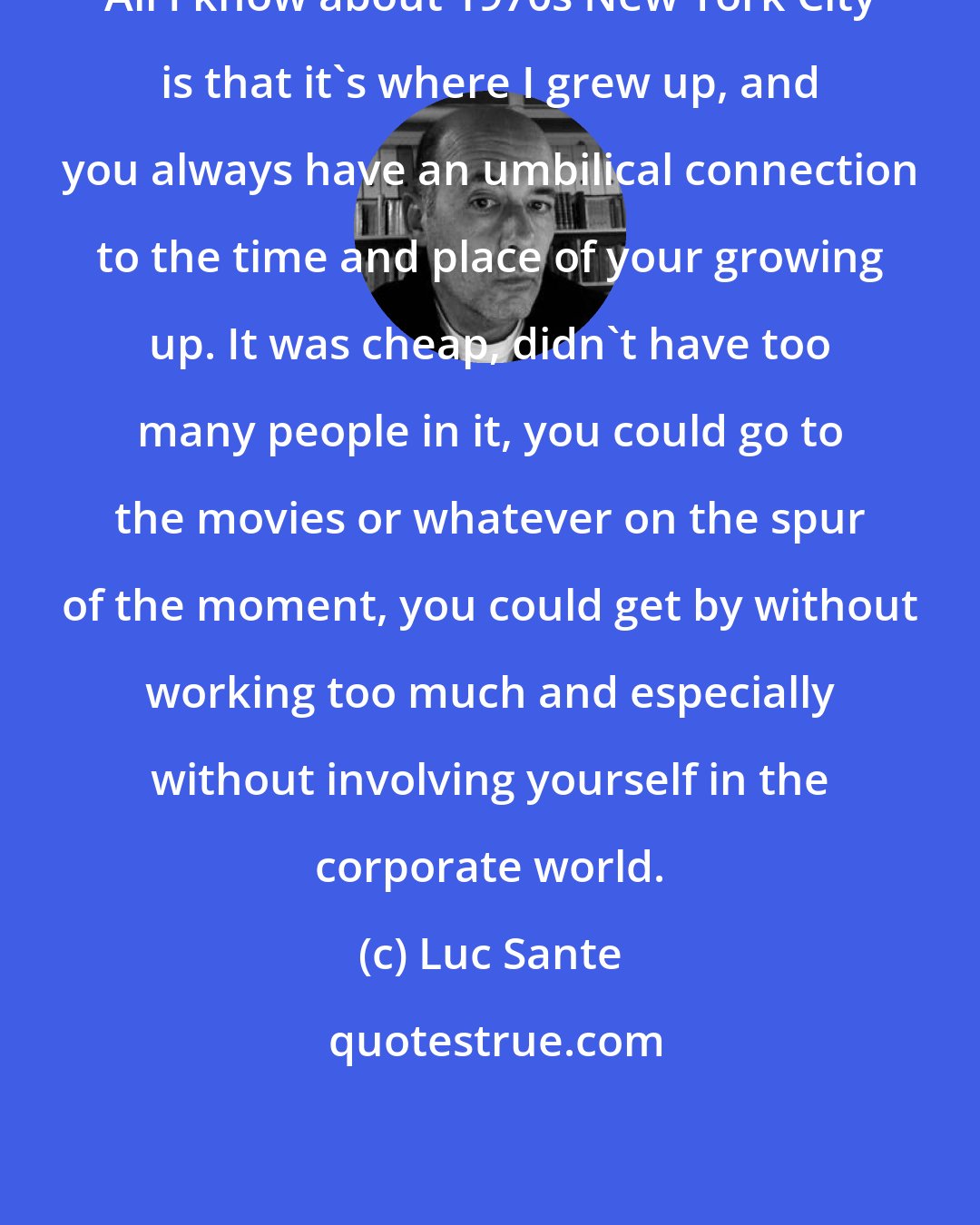 Luc Sante: All I know about 1970s New York City is that it's where I grew up, and you always have an umbilical connection to the time and place of your growing up. It was cheap, didn't have too many people in it, you could go to the movies or whatever on the spur of the moment, you could get by without working too much and especially without involving yourself in the corporate world.
