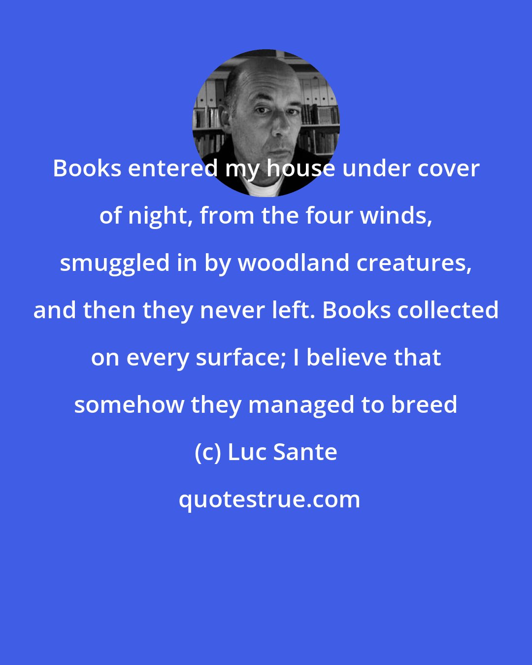 Luc Sante: Books entered my house under cover of night, from the four winds, smuggled in by woodland creatures, and then they never left. Books collected on every surface; I believe that somehow they managed to breed