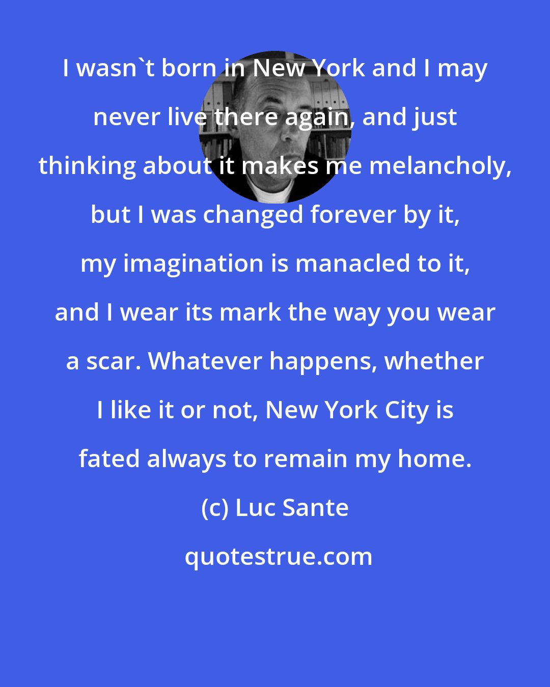 Luc Sante: I wasn't born in New York and I may never live there again, and just thinking about it makes me melancholy, but I was changed forever by it, my imagination is manacled to it, and I wear its mark the way you wear a scar. Whatever happens, whether I like it or not, New York City is fated always to remain my home.