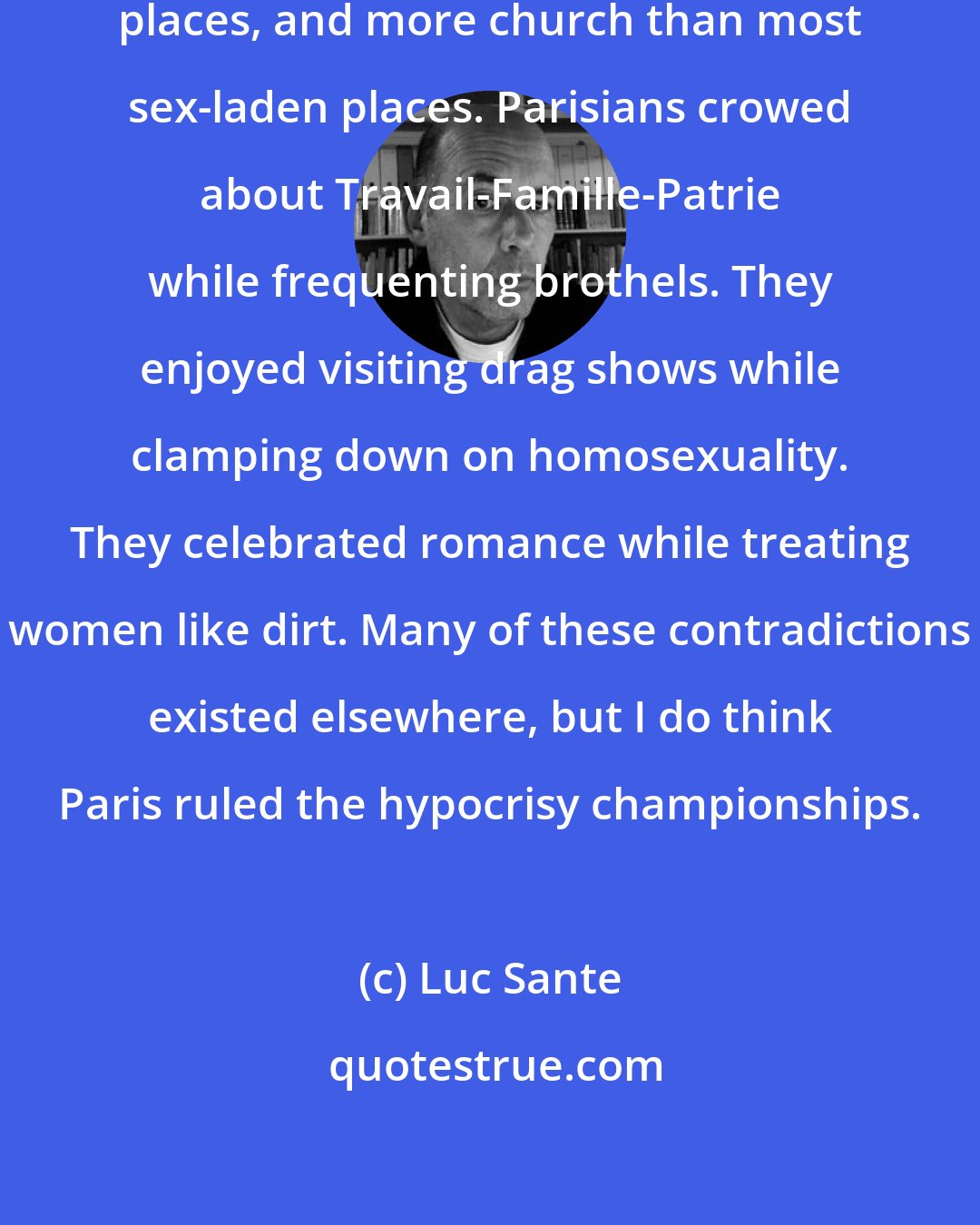 Luc Sante: Paris had more sex than most church-laden places, and more church than most sex-laden places. Parisians crowed about Travail-Famille-Patrie while frequenting brothels. They enjoyed visiting drag shows while clamping down on homosexuality. They celebrated romance while treating women like dirt. Many of these contradictions existed elsewhere, but I do think Paris ruled the hypocrisy championships.