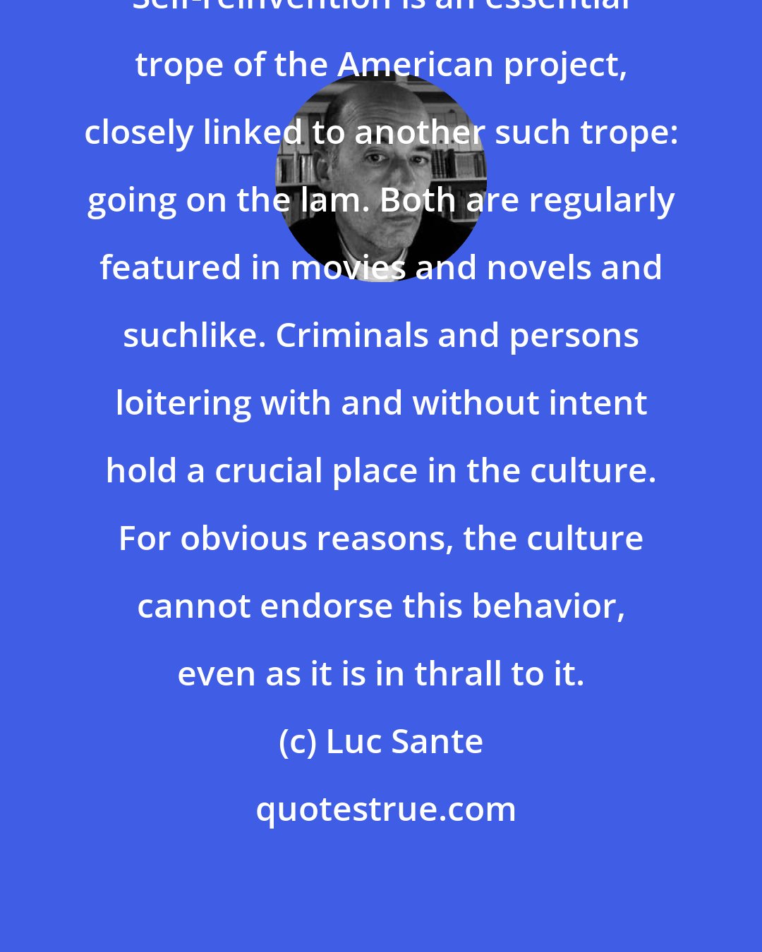 Luc Sante: Self-reinvention is an essential trope of the American project, closely linked to another such trope: going on the lam. Both are regularly featured in movies and novels and suchlike. Criminals and persons loitering with and without intent hold a crucial place in the culture. For obvious reasons, the culture cannot endorse this behavior, even as it is in thrall to it.