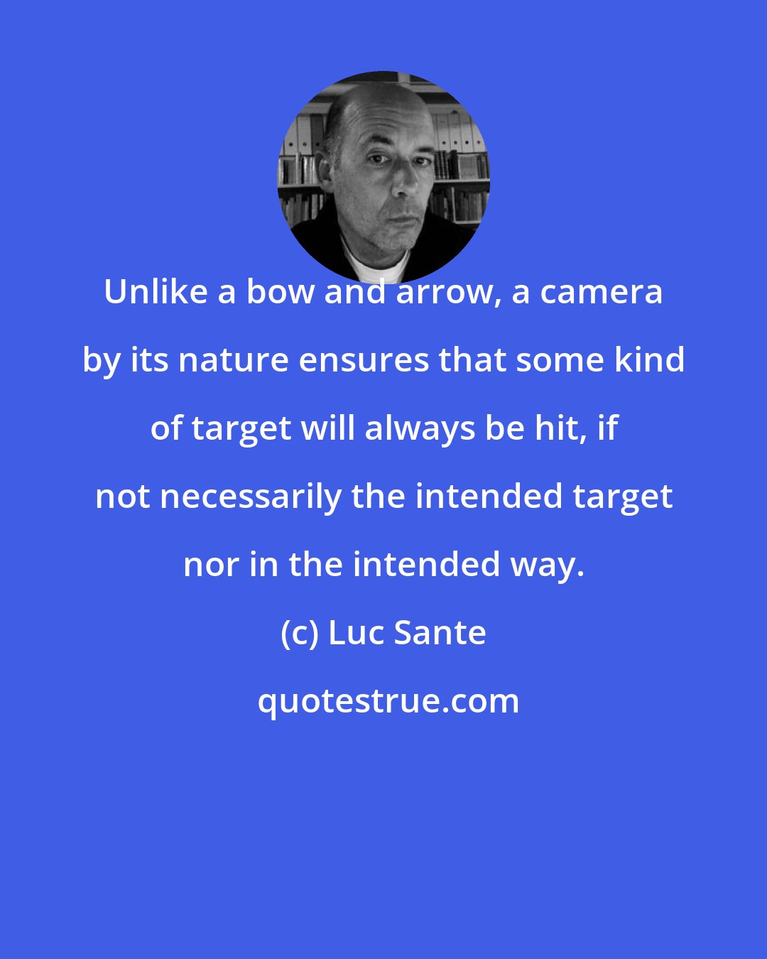 Luc Sante: Unlike a bow and arrow, a camera by its nature ensures that some kind of target will always be hit, if not necessarily the intended target nor in the intended way.