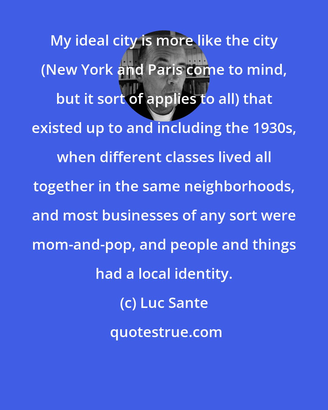 Luc Sante: My ideal city is more like the city (New York and Paris come to mind, but it sort of applies to all) that existed up to and including the 1930s, when different classes lived all together in the same neighborhoods, and most businesses of any sort were mom-and-pop, and people and things had a local identity.