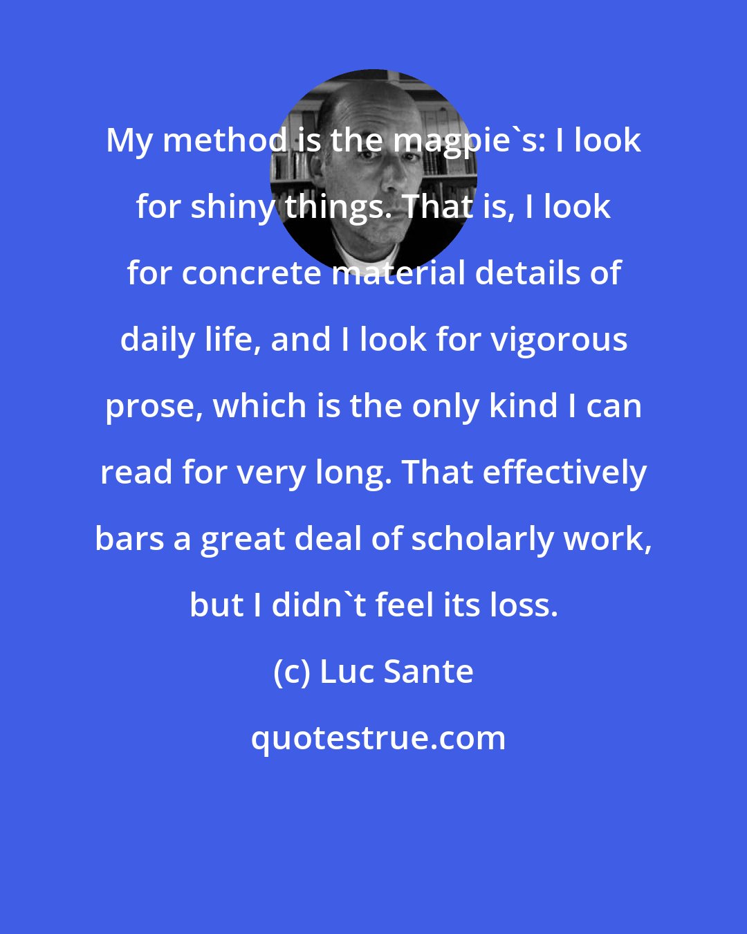 Luc Sante: My method is the magpie's: I look for shiny things. That is, I look for concrete material details of daily life, and I look for vigorous prose, which is the only kind I can read for very long. That effectively bars a great deal of scholarly work, but I didn't feel its loss.