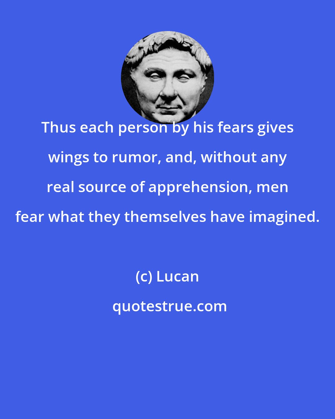 Lucan: Thus each person by his fears gives wings to rumor, and, without any real source of apprehension, men fear what they themselves have imagined.