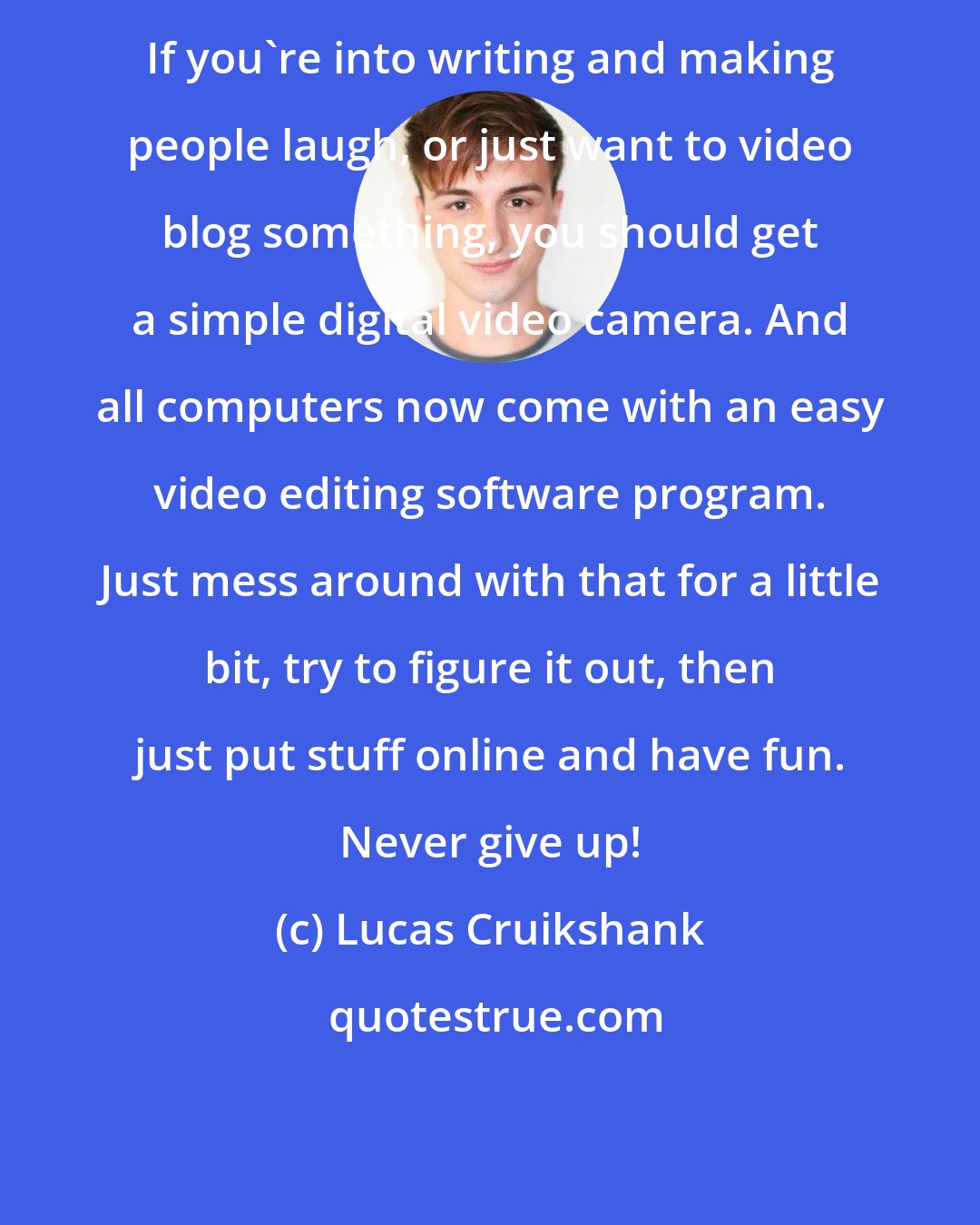 Lucas Cruikshank: If you're into writing and making people laugh, or just want to video blog something, you should get a simple digital video camera. And all computers now come with an easy video editing software program. Just mess around with that for a little bit, try to figure it out, then just put stuff online and have fun. Never give up!