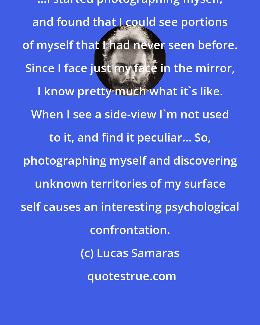 Lucas Samaras: ...I started photographing myself, and found that I could see portions of myself that I had never seen before. Since I face just my face in the mirror, I know pretty much what it's like. When I see a side-view I'm not used to it, and find it peculiar... So, photographing myself and discovering unknown territories of my surface self causes an interesting psychological confrontation.