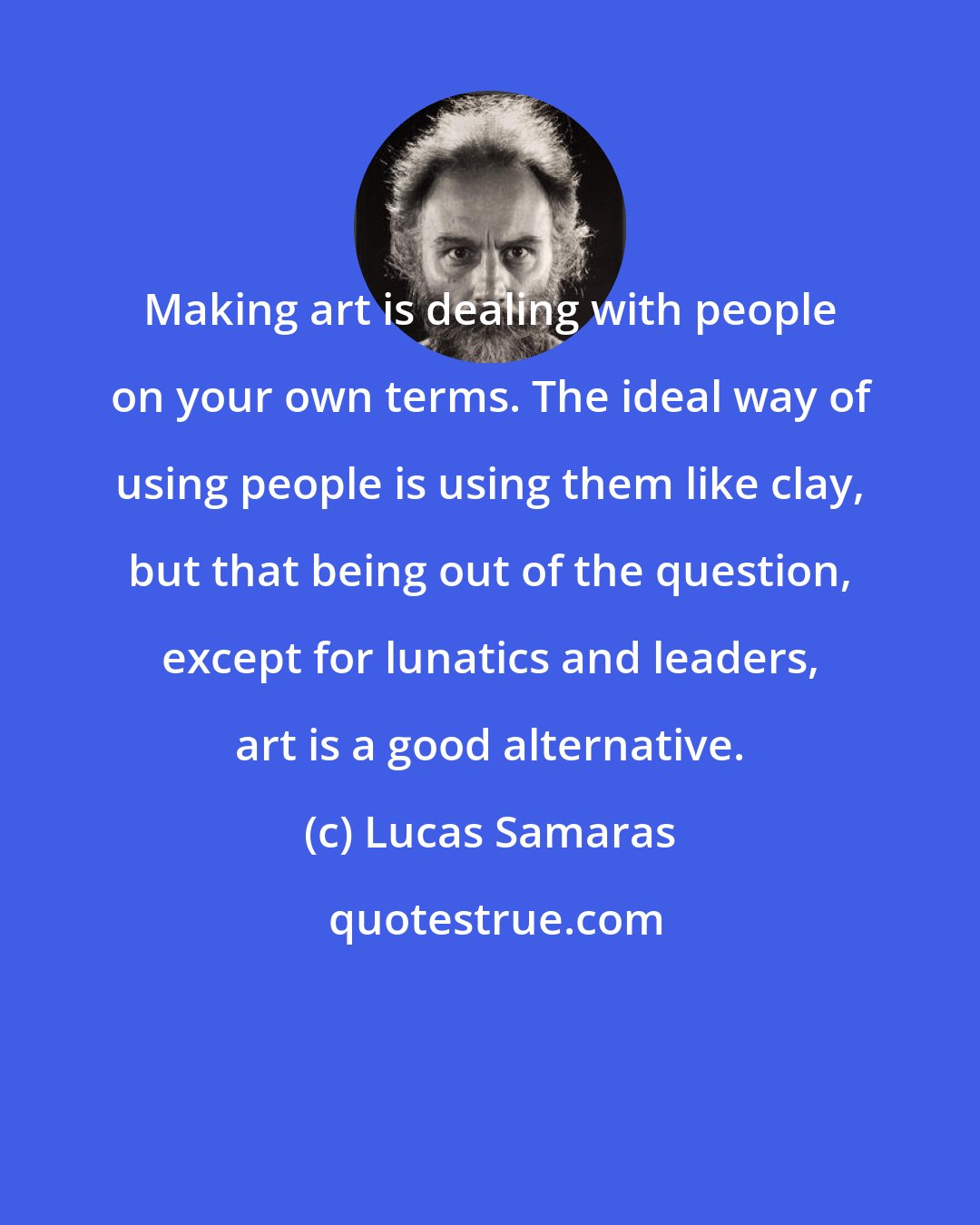 Lucas Samaras: Making art is dealing with people on your own terms. The ideal way of using people is using them like clay, but that being out of the question, except for lunatics and leaders, art is a good alternative.