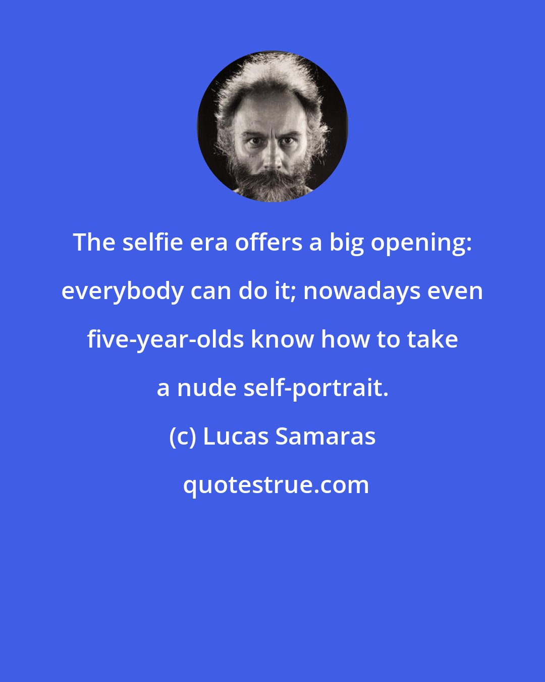 Lucas Samaras: The selfie era offers a big opening: everybody can do it; nowadays even five-year-olds know how to take a nude self-portrait.