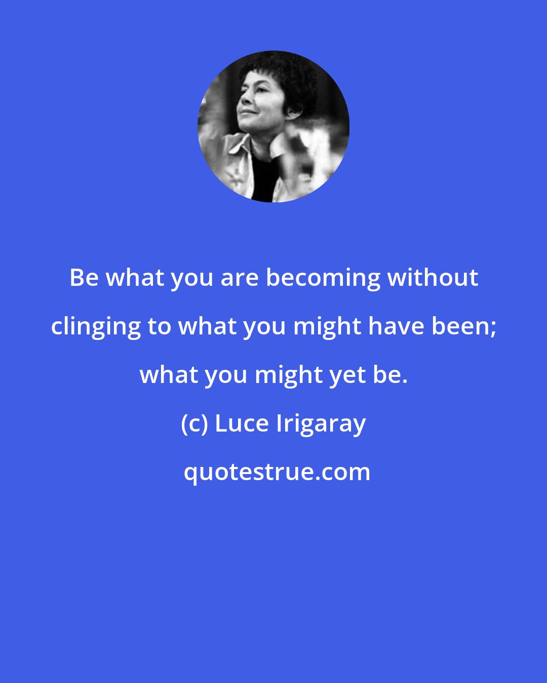 Luce Irigaray: Be what you are becoming without clinging to what you might have been; what you might yet be.