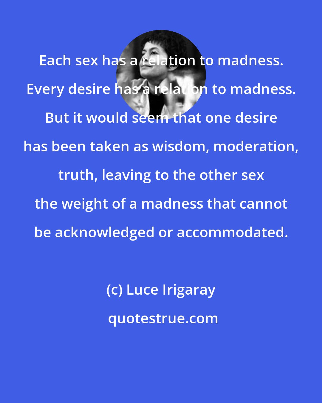 Luce Irigaray: Each sex has a relation to madness. Every desire has a relation to madness. But it would seem that one desire has been taken as wisdom, moderation, truth, leaving to the other sex the weight of a madness that cannot be acknowledged or accommodated.