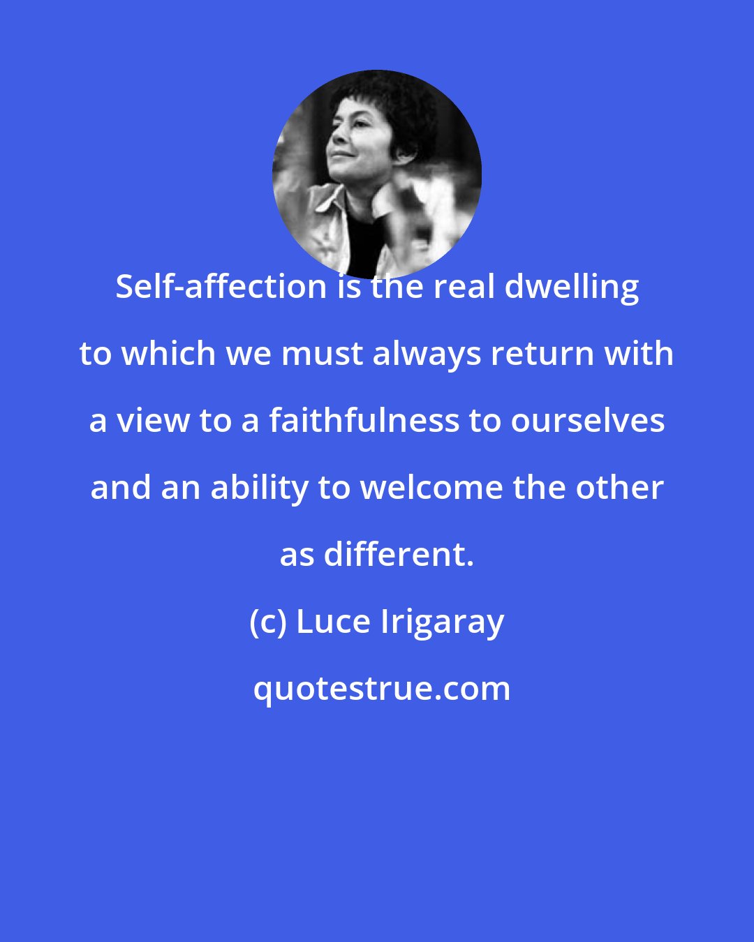 Luce Irigaray: Self-affection is the real dwelling to which we must always return with a view to a faithfulness to ourselves and an ability to welcome the other as different.