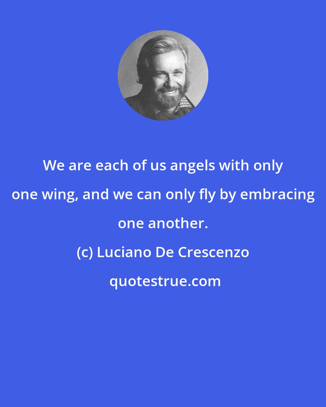 Luciano De Crescenzo: We are each of us angels with only one wing, and we can only fly by embracing one another.