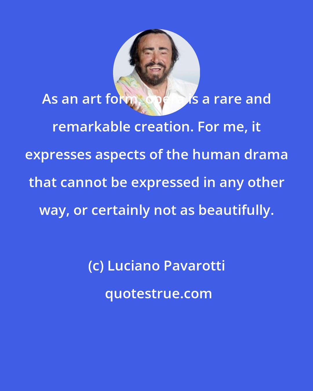 Luciano Pavarotti: As an art form, opera is a rare and remarkable creation. For me, it expresses aspects of the human drama that cannot be expressed in any other way, or certainly not as beautifully.