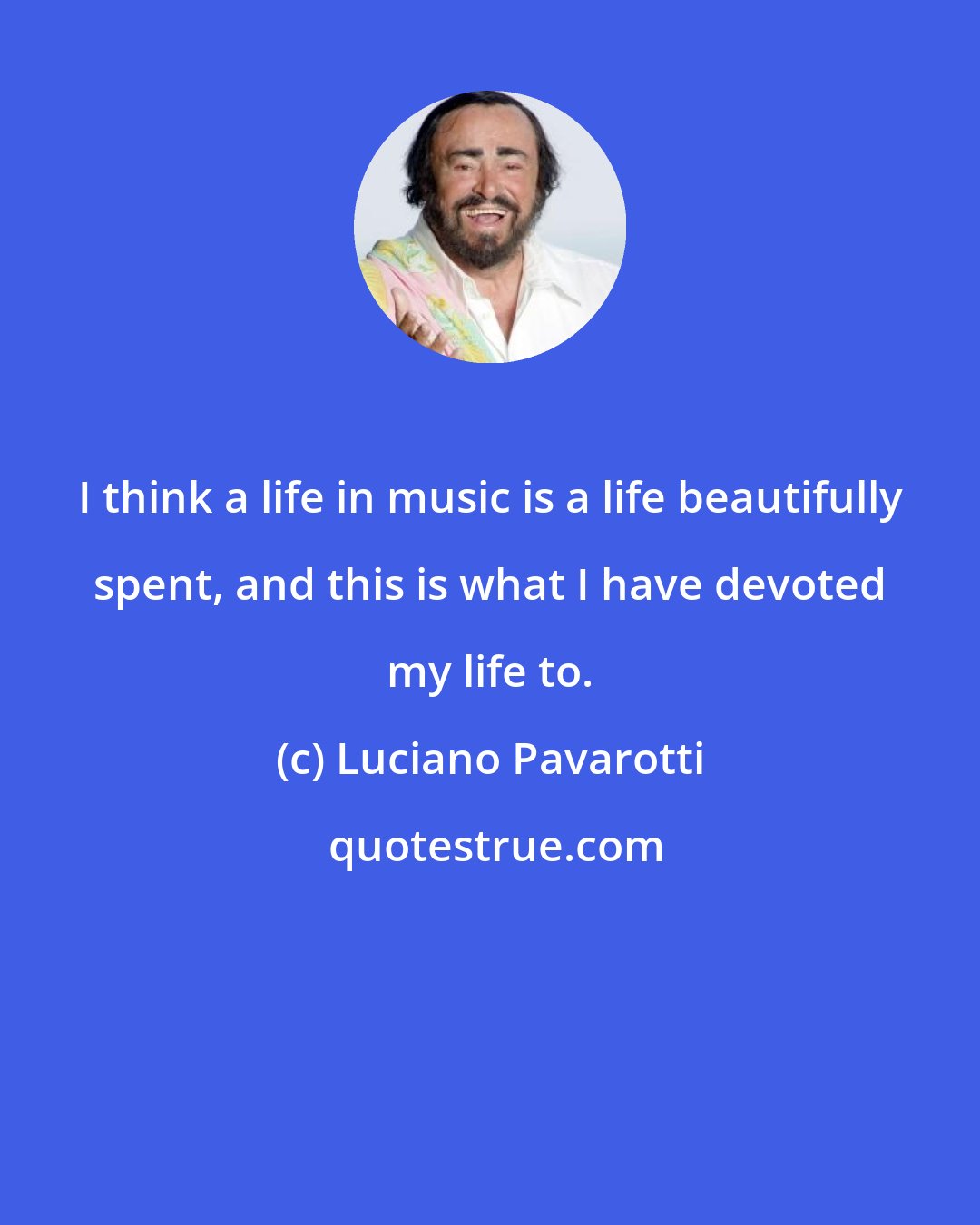 Luciano Pavarotti: I think a life in music is a life beautifully spent, and this is what I have devoted my life to.