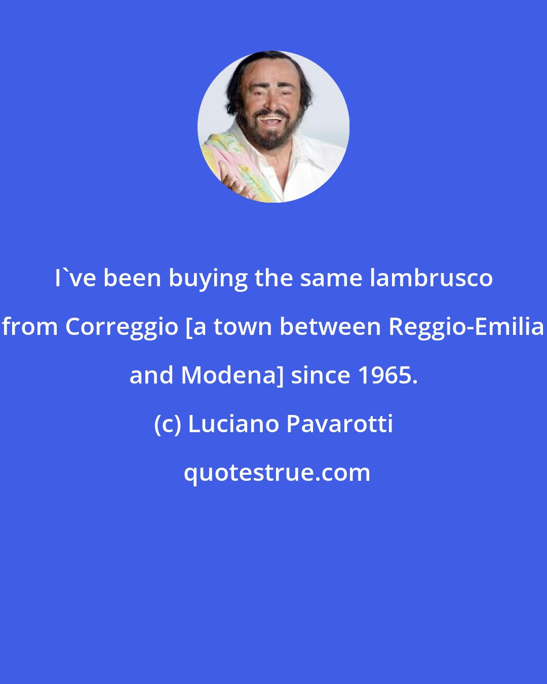 Luciano Pavarotti: I've been buying the same lambrusco from Correggio [a town between Reggio-Emilia and Modena] since 1965.