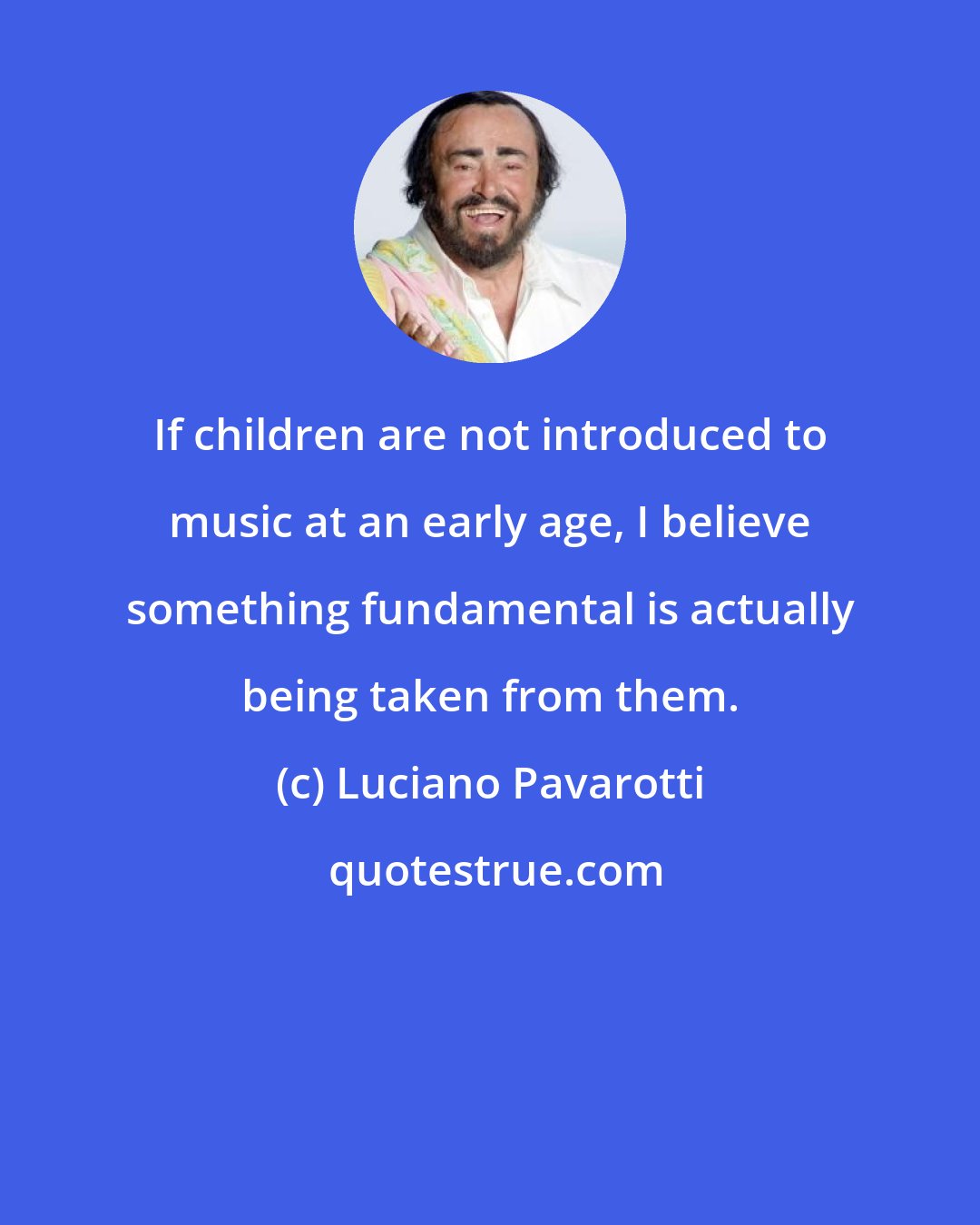 Luciano Pavarotti: If children are not introduced to music at an early age, I believe something fundamental is actually being taken from them.